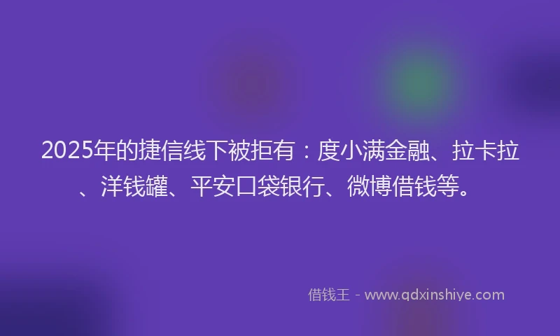 2025年的捷信线下被拒有：度小满金融、拉卡拉、洋钱罐、平安口袋银行、微博借钱等。
