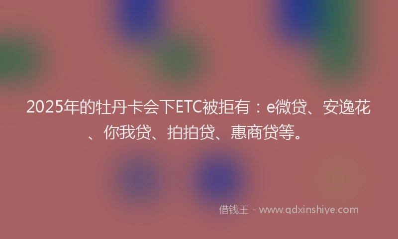 2025年的牡丹卡会下ETC被拒有：e微贷、安逸花、你我贷、拍拍贷、惠商贷等。