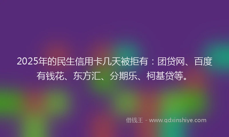 2025年的民生信用卡几天被拒有：团贷网、百度有钱花、东方汇、分期乐、柯基贷等。