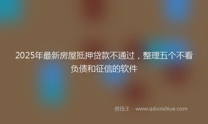 2025年最新房屋抵押贷款不通过，整理五个不看负债和征信的软件