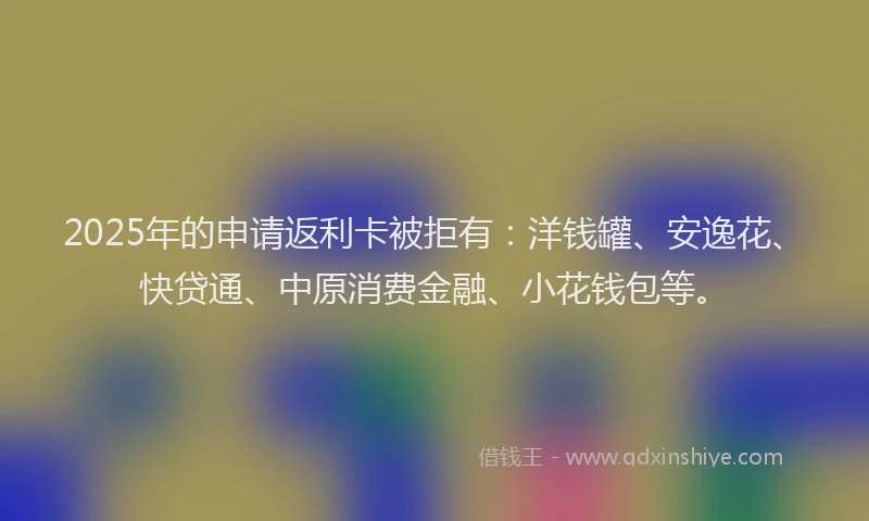 2025年的申请返利卡被拒有：洋钱罐、安逸花、快贷通、中原消费金融、小花钱包等。