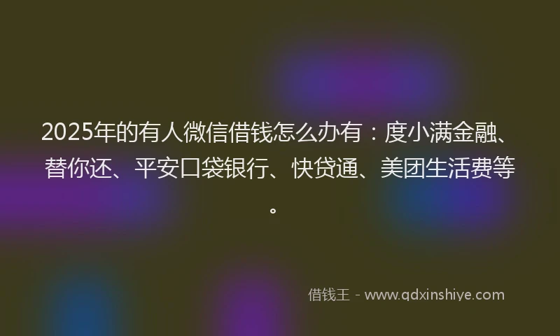 2025年的有人微信借钱怎么办有：度小满金融、替你还、平安口袋银行、快贷通、美团生活费等。