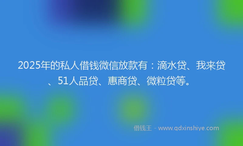 2025年的私人借钱微信放款有：滴水贷、我来贷、51人品贷、惠商贷、微粒贷等。