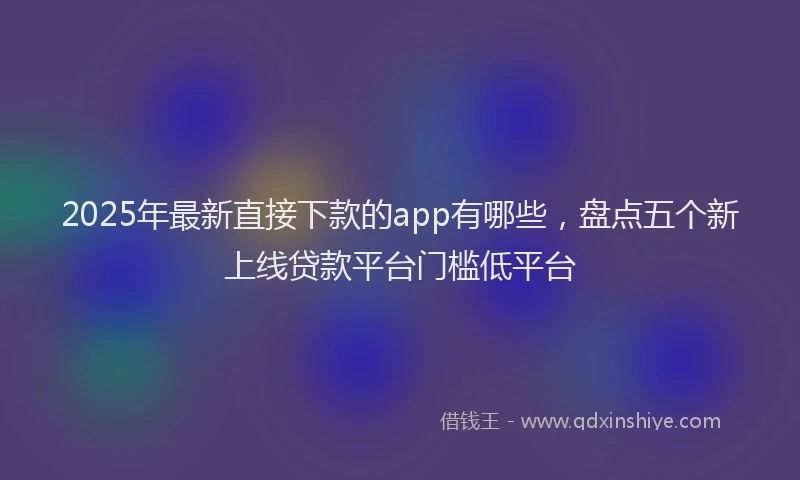 2025年最新直接下款的app有哪些，盘点五个新上线贷款平台门槛低平台