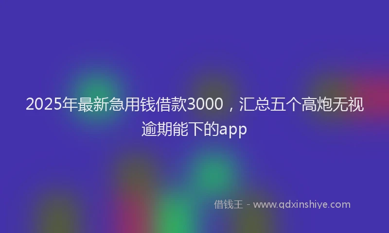 2025年最新急用钱借款3000，汇总五个高炮无视逾期能下的app