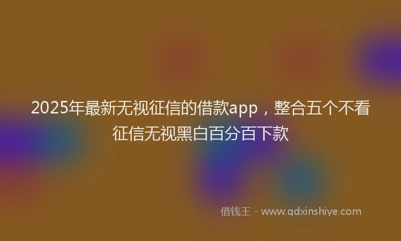 2025年最新无视征信的借款app，整合五个不看征信无视黑白百分百下款