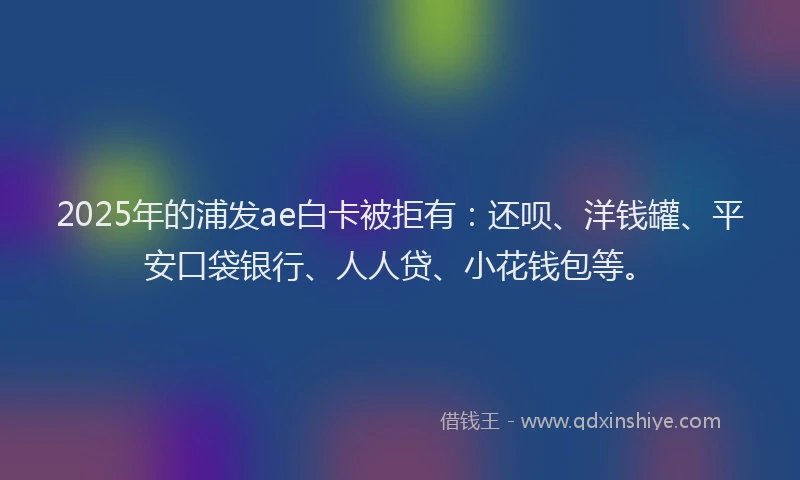 2025年的浦发ae白卡被拒有：还呗、洋钱罐、平安口袋银行、人人贷、小花钱包等。