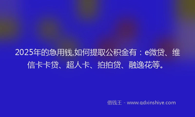 2025年的急用钱,如何提取公积金有：e微贷、维信卡卡贷、超人卡、拍拍贷、融逸花等。