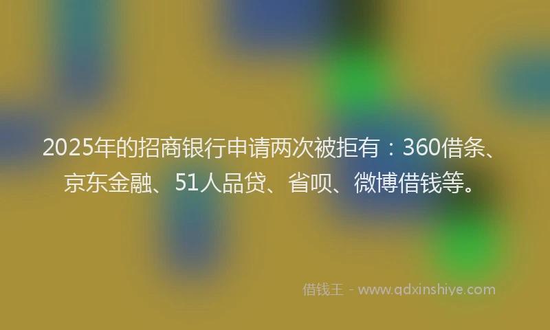 2025年的招商银行申请两次被拒有：360借条、京东金融、51人品贷、省呗、微博借钱等。