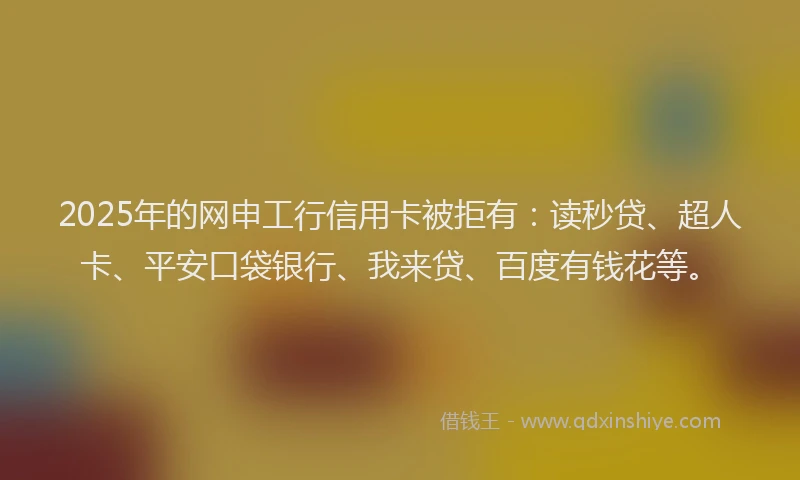 2025年的网申工行信用卡被拒有：读秒贷、超人卡、平安口袋银行、我来贷、百度有钱花等。