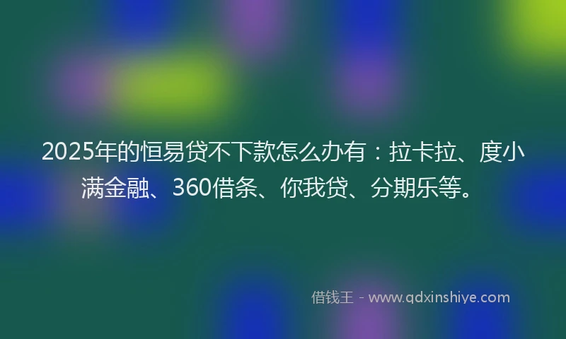 2025年的恒易贷不下款怎么办有：拉卡拉、度小满金融、360借条、你我贷、分期乐等。