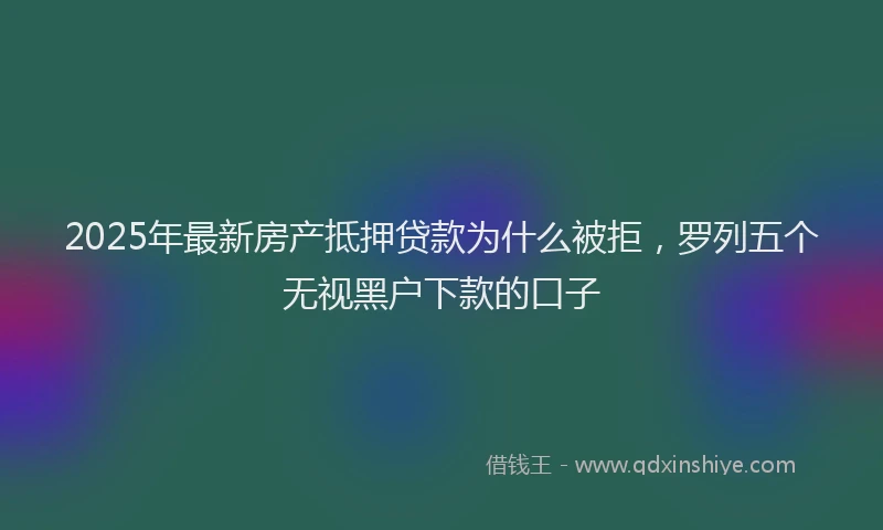 2025年最新房产抵押贷款为什么被拒，罗列五个无视黑户下款的口子