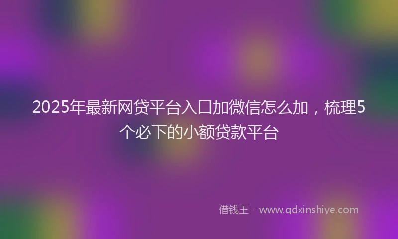 2025年最新网贷平台入口加微信怎么加，梳理5个必下的小额贷款平台