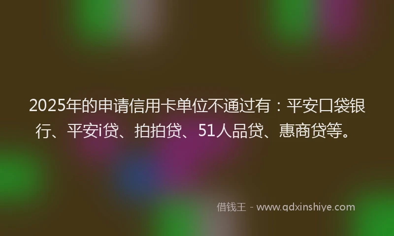 2025年的申请信用卡单位不通过有：平安口袋银行、平安i贷、拍拍贷、51人品贷、惠商贷等。