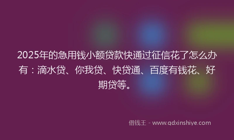 2025年的急用钱小额贷款快通过征信花了怎么办有：滴水贷、你我贷、快贷通、百度有钱花、好期贷等。