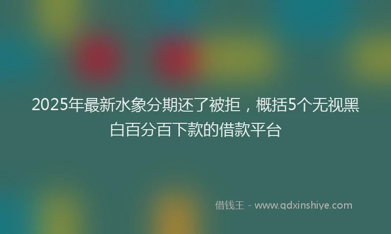 2025年最新水象分期还了被拒，概括5个无视黑白百分百下款的借款平台