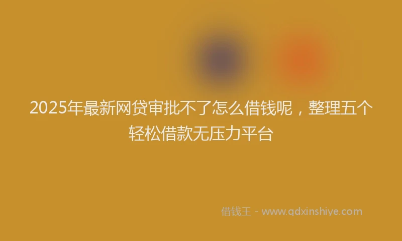 2025年最新网贷审批不了怎么借钱呢，整理五个轻松借款无压力平台