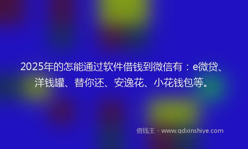 2025年的怎能通过软件借钱到微信有：e微贷、洋钱罐、替你还、安逸花、小花钱包等。