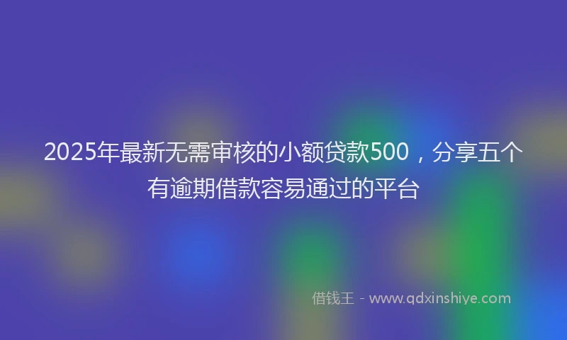 2025年最新无需审核的小额贷款500，分享五个有逾期借款容易通过的平台