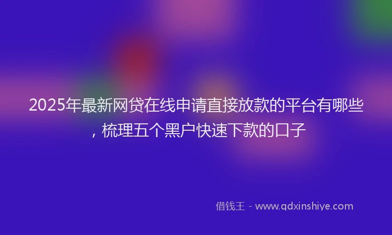 2025年最新网贷在线申请直接放款的平台有哪些，梳理五个黑户快速下款的口子