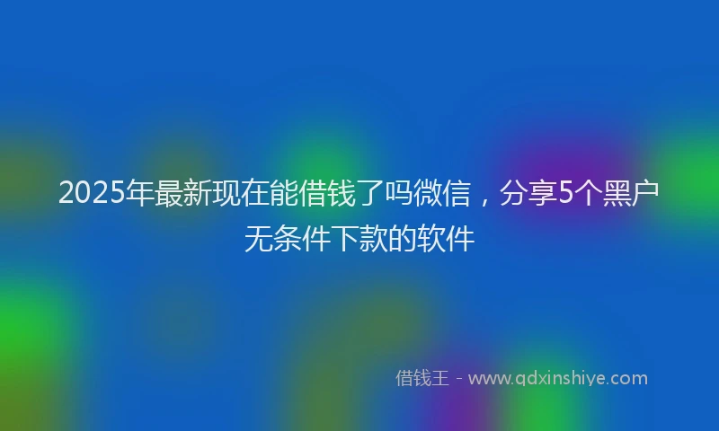 2025年最新现在能借钱了吗微信，分享5个黑户无条件下款的软件