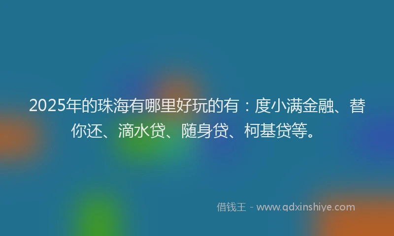 2025年的珠海有哪里好玩的有：度小满金融、替你还、滴水贷、随身贷、柯基贷等。