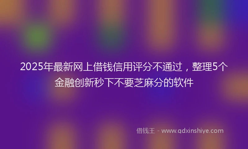 2025年最新网上借钱信用评分不通过，整理5个金融创新秒下不要芝麻分的软件