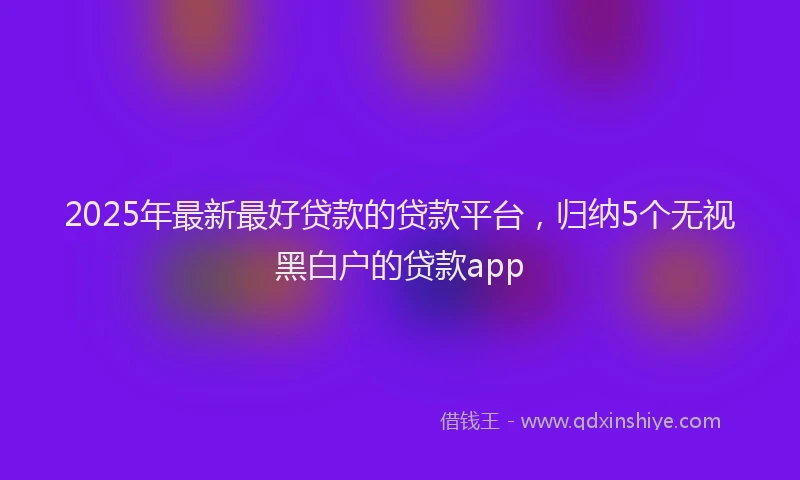 2025年最新最好贷款的贷款平台，归纳5个无视黑白户的贷款app