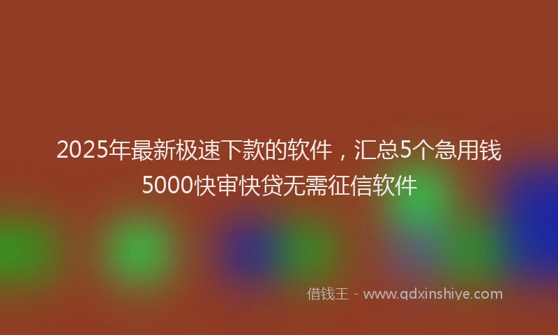 2025年最新极速下款的软件，汇总5个急用钱5000快审快贷无需征信软件