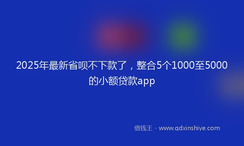 2025年最新省呗不下款了，整合5个1000至5000的小额贷款app