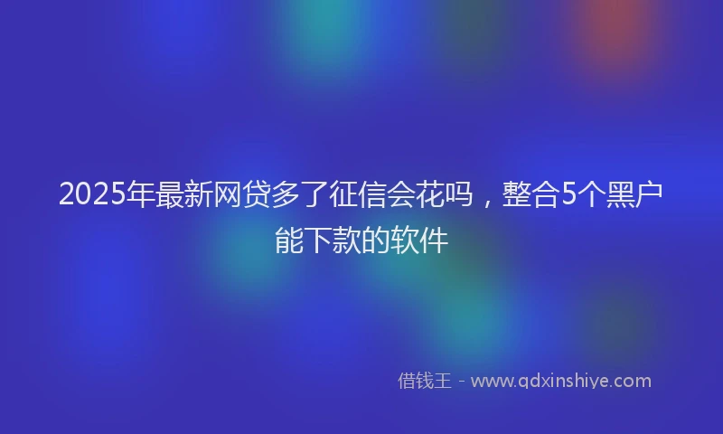 2025年最新网贷多了征信会花吗，整合5个黑户能下款的软件