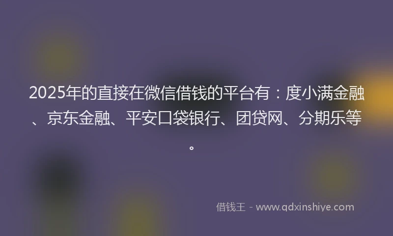 2025年的直接在微信借钱的平台有：度小满金融、京东金融、平安口袋银行、团贷网、分期乐等。
