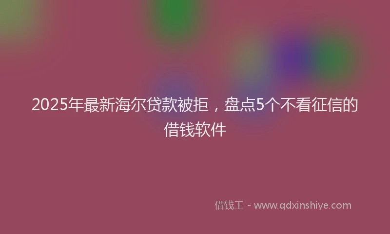2025年最新海尔贷款被拒，盘点5个不看征信的借钱软件