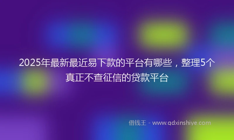 2025年最新最近易下款的平台有哪些，整理5个真正不查征信的贷款平台