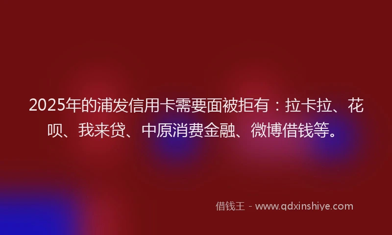 2025年的浦发信用卡需要面被拒有：拉卡拉、花呗、我来贷、中原消费金融、微博借钱等。