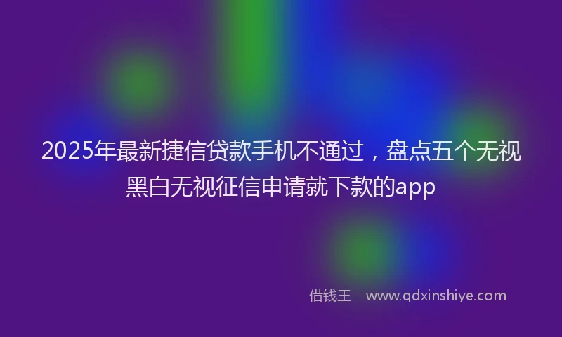 2025年最新捷信贷款手机不通过，盘点五个无视黑白无视征信申请就下款的app