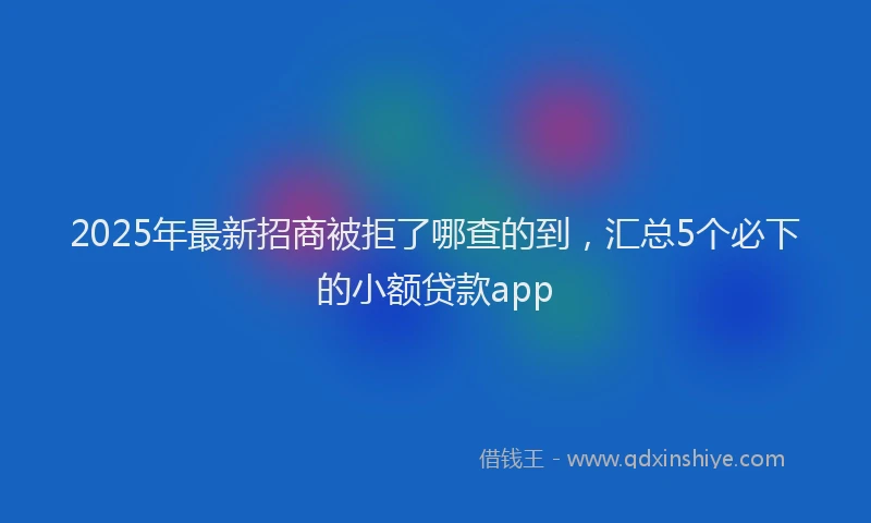 2025年最新招商被拒了哪查的到，汇总5个必下的小额贷款app