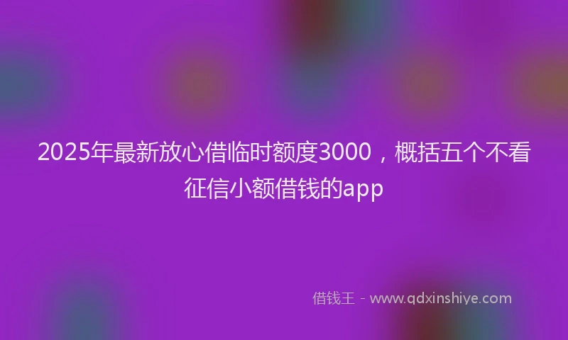 2025年最新放心借临时额度3000，概括五个不看征信小额借钱的app
