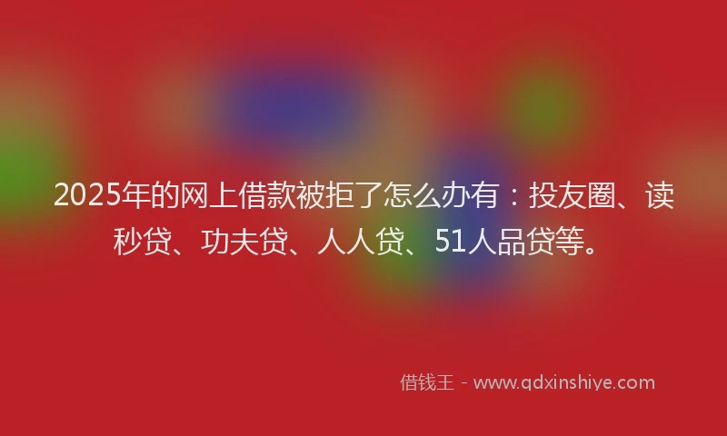 2025年的网上借款被拒了怎么办有：投友圈、读秒贷、功夫贷、人人贷、51人品贷等。