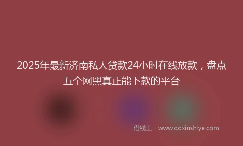 2025年最新济南私人贷款24小时在线放款，盘点五个网黑真正能下款的平台