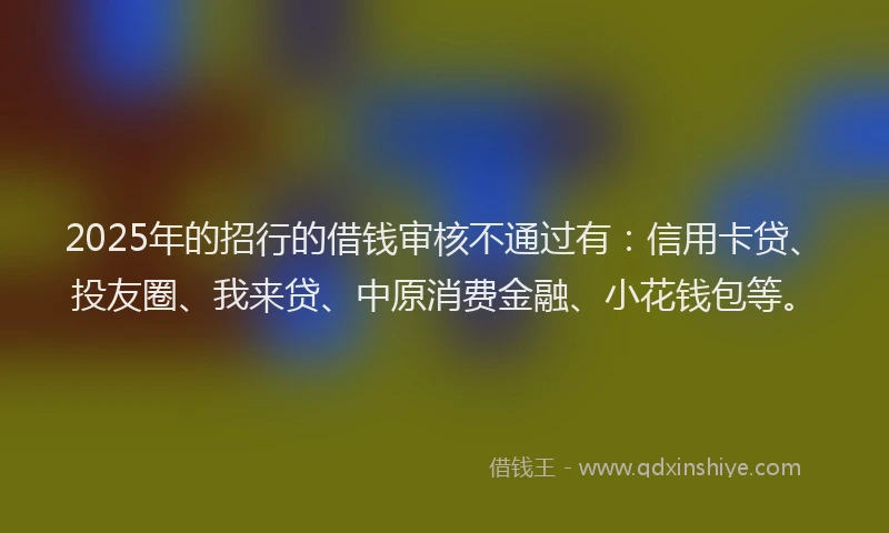 2025年的招行的借钱审核不通过有：信用卡贷、投友圈、我来贷、中原消费金融、小花钱包等。