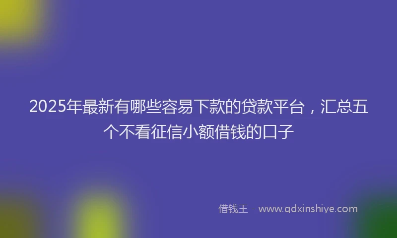 2025年最新有哪些容易下款的贷款平台，汇总五个不看征信小额借钱的口子