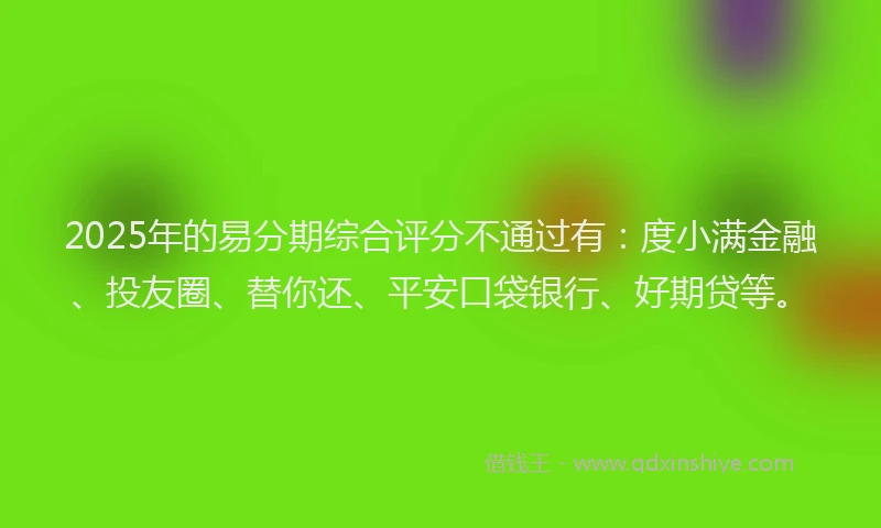 2025年的易分期综合评分不通过有：度小满金融、投友圈、替你还、平安口袋银行、好期贷等。