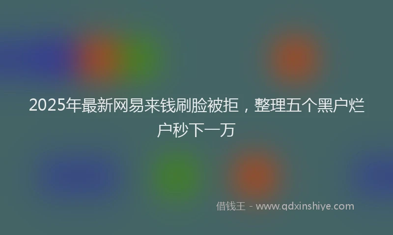 2025年最新网易来钱刷脸被拒，整理五个黑户烂户秒下一万