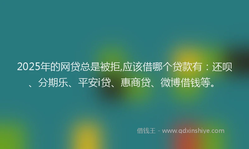 2025年的网贷总是被拒,应该借哪个贷款有：还呗、分期乐、平安i贷、惠商贷、微博借钱等。