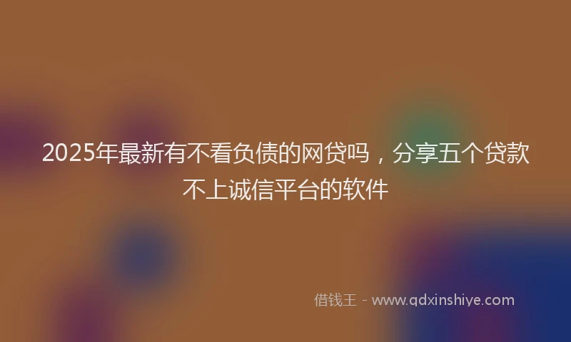 2025年最新有不看负债的网贷吗,分享五个贷款不上诚信平台的软件