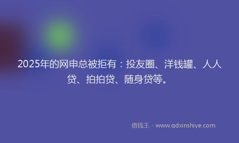 2025年的网申总被拒有：投友圈、洋钱罐、人人贷、拍拍贷、随身贷等。