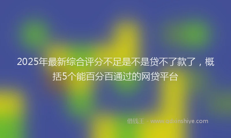 2025年最新综合评分不足是不是贷不了款了，概括5个能百分百通过的网贷平台