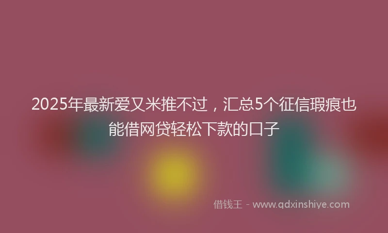 2025年最新爱又米推不过，汇总5个征信瑕疵也能借网贷轻松下款的口子