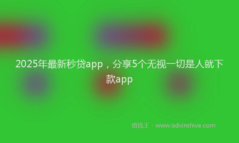 2025年最新秒贷app，分享5个无视一切是人就下款app